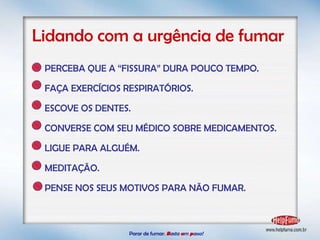 Parar de fumar:   B asta  u m   p asso!  Lidando com a urgência de fumar PERCEBA QUE A “FISSURA” DURA POUCO TEMPO. FAÇA EXERCÍCIOS RESPIRATÓRIOS. ESCOVE OS DENTES. CONVERSE COM SEU MÉDICO SOBRE MEDICAMENTOS. LIGUE PARA ALGUÉM. MEDITAÇÃO. PENSE NOS SEUS MOTIVOS PARA NÃO FUMAR. 