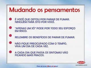 Parar de fumar:   B asta  u m   p asso!  Mudando os pensamentos É VOCÊ QUE OPTOU POR PARAR DE FUMAR. NINGUÉM FARÁ ISTO POR VOCÊ. “ APENAS UM SÓ” PODE POR TODO SEU ESFORÇO EM RISCO. RELEMBRE OS BENEFÍCIOS DE PARAR DE FUMAR. NÃO FIQUE PREOCUPADO COM O TEMPO.  VIVA UM DIA DE CADA VEZ. A CADA DIA QUE PASSA OS SINTOMAS VÃO FICANDO MAIS FRACOS. 