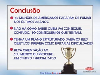 Parar de fumar:   B asta  u m   p asso!  Conclusão 40 MILHÕES DE AMERICANOS PARARAM DE FUMAR NOS ÚLTIMOS 20 ANOS. NÃO HÁ COMO SABER QUEM VAI CONSEGUIR. CONTUDO,  SÓ CONSEGUEM OS QUE TENTAM. TENHA UM PLANO ESTRUTURADO, SAIBA OS SEUS OBJETIVOS, PREVEJA COMO EVITAR AS DIFICULDADES.  PEÇA ORIENTAÇÃO AO SEU MÉDICO OU PROCURE  UM CENTRO ESPECIALIZADO. 