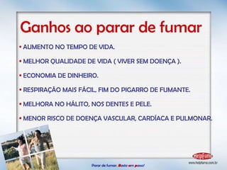 AUMENTO NO TEMPO DE VIDA. MELHOR QUALIDADE DE VIDA ( VIVER SEM DOENÇA ). ECONOMIA DE DINHEIRO. RESPIRAÇÃO MAIS FÁCIL, FIM DO PIGARRO DE FUMANTE. MELHORA NO HÁLITO, NOS DENTES E PELE. MENOR RISCO DE DOENÇA VASCULAR, CARDÍACA E PULMONAR. Ganhos ao parar de fumar Parar de fumar:   B asta  u m   p asso!  