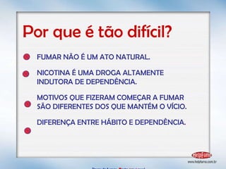 Parar de fumar:   B asta  u m   p asso!  Por que é tão difícil? FUMAR NÃO É UM ATO NATURAL. NICOTINA É UMA DROGA ALTAMENTE  INDUTORA DE DEPENDÊNCIA. MOTIVOS QUE FIZERAM COMEÇAR A FUMAR SÃO DIFERENTES DOS QUE MANTÉM O VÍCIO. DIFERENÇA ENTRE HÁBITO E DEPENDÊNCIA . 