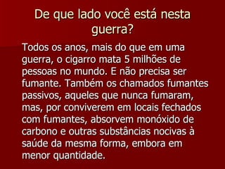 De que lado você está nesta guerra? Todos os anos, mais do que em uma guerra, o cigarro mata 5 milhões de pessoas no mundo. E não precisa ser fumante. Também os chamados fumantes passivos, aqueles que nunca fumaram, mas, por conviverem em locais fechados com fumantes, absorvem monóxido de carbono e outras substâncias nocivas à saúde da mesma forma, embora em menor quantidade. 