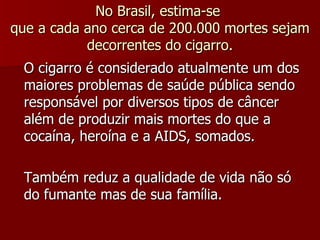 No Brasil, estima-se  que a cada ano cerca de 200.000 mortes sejam decorrentes do cigarro. O cigarro é considerado atualmente um dos maiores problemas de saúde pública sendo responsável por diversos tipos de câncer além de produzir mais mortes do que a cocaína, heroína e a AIDS, somados. Também reduz a qualidade de vida não só do fumante mas de sua família. 