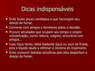 Dicas indispensáveis Evite locais pouco ventilados e que favoreçam seu desejo de fumar. Converse com amigos e familiares sobre a decisão. Procure atividades que ocupem seu tempo e exijam concentração, como: leitura, viagens, encontros com amigos... Caso fique tenso, beba bastante água ou suco de frutas, pois o líquido ajuda a eliminar a nicotina do organismo. Evite consumir bebidas alcoólicas pois elas despertam o desejo de fumar. 