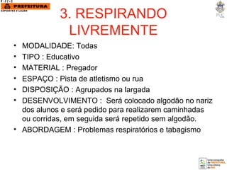 3. RESPIRANDO LIVREMENTE MODALIDADE: Todas TIPO : Educativo MATERIAL : Pregador  ESPAÇO : Pista de atletismo ou rua DISPOSIÇÃO : Agrupados na largada DESENVOLVIMENTO :  Será colocado algodão no nariz dos alunos e será pedido para realizarem caminhadas ou corridas, em seguida será repetido sem algodão. ABORDAGEM : Problemas respiratórios e tabagismo 