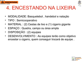 4. ENCESTANDO NA LIXEIRA MODALIDADE: Basquetebol , handebol e natação TIPO : Semicooperativo MATERIAL : (2) Cestas de lixo e (1) cigarro gigante ESPAÇO : Quadra, campo ou área ampla DISPOSIÇÃO : (2) equipes DESENVOLVIMENTO : As equipes terão como objetivo encestar o cigarro, quem conseguir trocará de equipe . 