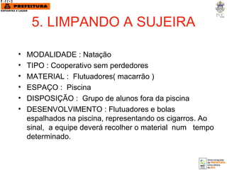 5. LIMPANDO A SUJEIRA MODALIDADE : Natação TIPO : Cooperativo sem perdedores MATERIAL :  Flutuadores( macarrão )  ESPAÇO :  Piscina  DISPOSIÇÃO :  Grupo de alunos fora da piscina DESENVOLVIMENTO : Flutuadores e bolas espalhados na piscina, representando os cigarros. Ao sinal,  a equipe deverá recolher o material  num  tempo determinado. 