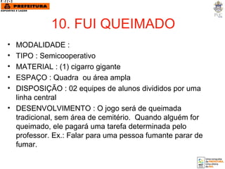 10. FUI QUEIMADO MODALIDADE :  TIPO : Semicooperativo MATERIAL : (1) cigarro gigante ESPAÇO : Quadra  ou área ampla DISPOSIÇÃO : 02 equipes de alunos divididos por uma linha central DESENVOLVIMENTO : O jogo será de queimada tradicional, sem área de cemitério.  Quando alguém for queimado, ele pagará uma tarefa determinada pelo professor. Ex.: Falar para uma pessoa fumante parar de fumar. 