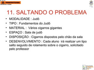 11. SALTANDO O PROBLEMA MODALIDADE : Judô TIPO : Fundamentos do Judô MATERIAL :  Vários cigarros gigantes ESPAÇO : Sala de judô  DISPOSIÇÃO : Cigarros dispostos pelo chão da sala DESENVOLVIMENTO : Cada aluno  irá realizar um tipo salto seguido de rolamento sobre o cigarro, solicitado pelo professor . 