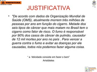 JUSTIFICATIVA "De acordo com dados da Organização Mundial de Saúde (OMS), atualmente morrem três milhões de pessoas por ano em função do cigarro. Metade dos seis tipos de câncer que mais matam no Brasil tem o cigarro como fator de risco. O fumo é responsável por 90% dos casos de câncer de pulmão, causador de 12 mil mortes por ano no país  .  Para vencer a guerra contra o fumo e evitar as doenças por ele causadas, todos nós podemos fazer alguma coisa. “  a  felicidade consiste em fazer o bem” Aristóteles 