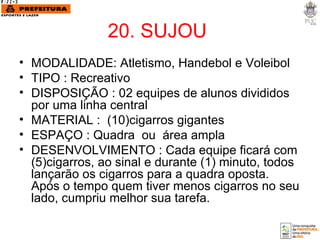 20. SUJOU  MODALIDADE: Atletismo, Handebol e Voleibol TIPO : Recreativo DISPOSIÇÃO : 02 equipes de alunos divididos por uma linha central MATERIAL :  (10)cigarros gigantes ESPAÇO : Quadra  ou  área ampla DESENVOLVIMENTO : Cada equipe ficará com (5)cigarros, ao sinal e durante (1) minuto, todos lançarão os cigarros para a quadra oposta. Após o tempo quem tiver menos cigarros no seu lado, cumpriu melhor sua tarefa. 