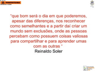 “ que bom será o dia em que poderemos, apesar das diferenças, nos reconhecer como semelhantes e a partir daí criar um mundo sem exclusões, onde as pessoas percebam como possuem coisas valiosas para compartilhar e para aprender umas com as outras “  Reinaldo Soler 