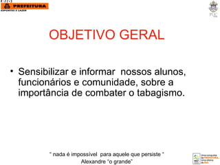 OBJETIVO GERAL Sensibilizar e informar  nossos alunos, funcionários e comunidade, sobre a importância de combater o tabagismo. “  nada é impossível  para aquele que persiste “ Alexandre “o grande” 