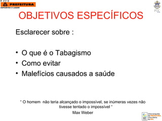 OBJETIVOS ESPECÍFICOS Esclarecer sobre : O que é o Tabagismo Como evitar Malefícios causados a saúde “  O homem  não teria alcançado o impossível, se inúmeras vezes não tivesse tentado o impossível “ Max Weber 