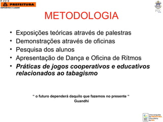 METODOLOGIA Exposições teóricas através de palestras  Demonstrações através de oficinas Pesquisa dos alunos  Apresentação de Dança e Oficina de Rítmos Práticas de jogos cooperativos e educativos  relacionados ao tabagismo “  o futuro dependerá daquilo que fazemos no presente “  Guandhi 