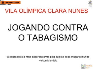 VILA OLÍMPICA CLARA NUNES JOGANDO CONTRA O TABAGISMO “  a educação é a mais poderosa arma pela qual se pode mudar o mundo” Nelson Mandela 