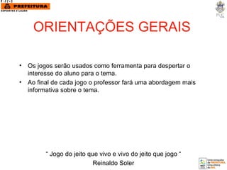 ORIENTAÇÕES GERAIS Os jogos serão usados como ferramenta para despertar o interesse do aluno para o tema. Ao final de cada jogo o professor fará uma abordagem mais informativa sobre o tema.  “  Jogo do jeito que vivo e vivo do jeito que jogo “ Reinaldo Soler 
