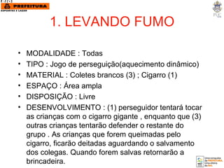 1. LEVANDO FUMO MODALIDADE : Todas TIPO : Jogo de perseguição(aquecimento dinâmico) MATERIAL : Coletes brancos (3) ; Cigarro (1)  ESPAÇO : Área ampla DISPOSIÇÃO : Livre DESENVOLVIMENTO : (1) perseguidor tentará tocar as crianças com o cigarro gigante , enquanto que (3) outras crianças tentarão defender o restante do grupo . As crianças que forem queimadas pelo cigarro, ficarão deitadas aguardando o salvamento dos colegas. Quando forem salvas retornarão a brincadeira. 