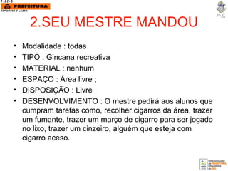 2.SEU MESTRE MANDOU Modalidade : todas TIPO : Gincana recreativa MATERIAL : nenhum  ESPAÇO : Área livre ; DISPOSIÇÃO : Livre DESENVOLVIMENTO : O mestre pedirá aos alunos que cumpram tarefas como, recolher cigarros da área, trazer um fumante, trazer um março de cigarro para ser jogado no lixo, trazer um cinzeiro, alguém que esteja com cigarro aceso. 