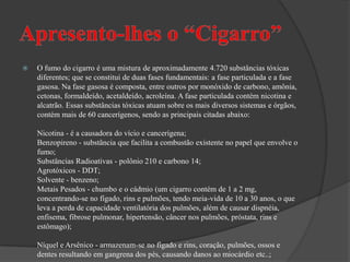 Apresento-lhes o “Cigarro”O fumo do cigarro é uma mistura de aproximadamente 4.720 substâncias tóxicas diferentes; que se constitui de duas fases fundamentais: a fase particulada e a fase gasosa. Na fase gasosa é composta, entre outros por monóxido de carbono, amônia, cetonas, formaldeído, acetaldeído, acroleína. A fase particulada contém nicotina e alcatrão. Essas substâncias tóxicas atuam sobre os mais diversos sistemas e órgãos, contém mais de 60 cancerígenos, sendo as principais citadas abaixo:Nicotina - é a causadora do vício e cancerígena;Benzopireno - substância que facilita a combustão existente no papel que envolve o fumo;Substâncias Radioativas - polônio 210 e carbono 14;Agrotóxicos - DDT;Solvente - benzeno;Metais Pesados - chumbo e o cádmio (um cigarro contém de 1 a 2 mg, concentrando-se no fígado, rins e pulmões, tendo meia-vida de 10 a 30 anos, o que leva a perda de capacidade ventilatória dos pulmões, além de causar dispnéia, enfisema, fibrose pulmonar, hipertensão, câncer nos pulmões, próstata, rins e estômago);Níquel e Arsênico - armazenam-se no fígado e rins, coração, pulmões, ossos e dentes resultando em gangrena dos pés, causando danos ao miocárdio etc..;