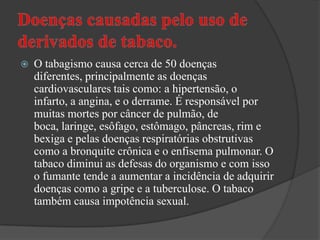 Doenças causadas pelo uso de derivados de tabaco.O tabagismo causa cerca de 50 doenças diferentes, principalmente as doenças cardiovasculares tais como: a hipertensão, o infarto, a angina, e o derrame. É responsável por muitas mortes por câncer de pulmão, de boca, laringe, esôfago, estômago, pâncreas, rim e bexiga e pelas doenças respiratórias obstrutivas como a bronquite crônica e o enfisema pulmonar. O tabaco diminui as defesas do organismo e com isso o fumante tende a aumentar a incidência de adquirir doenças como a gripe e a tuberculose. O tabaco também causa impotência sexual.