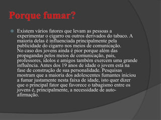 Porque fumar?Existem vários fatores que levam as pessoas a experimentar o cigarro ou outros derivados do tabaco. A maioria delas é influenciada principalmente pela publicidade do cigarro nos meios de comunicação. No caso dos jovens ainda é pior porque além das propagandas pelos meios de comunicação, pais, professores, ídolos e amigos também exercem uma grande influência. Antes dos 19 anos de idade o jovem está na fase de construção de sua personalidade. Pesquisas mostram que a maioria dos adolescentes fumantes iniciou a fumar justamente nesta faixa de idade, isto quer dizer que o principal fator que favorece o tabagismo entre os jovens é, principalmente, a necessidade de auto-afirmação.