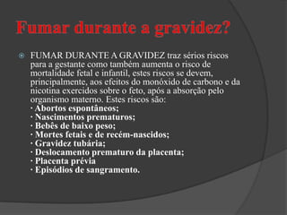 Fumar durante a gravidez?FUMAR DURANTE A GRAVIDEZ traz sérios riscos para a gestante como também aumenta o risco de mortalidade fetal e infantil, estes riscos se devem, principalmente, aos efeitos do monóxido de carbono e da nicotina exercidos sobre o feto, após a absorção pelo organismo materno. Estes riscos são:· Abortos espontâneos;· Nascimentos prematuros;· Bebês de baixo peso;· Mortes fetais e de recém-nascidos;· Gravidez tubária;· Deslocamento prematuro da placenta;· Placenta prévia · Episódios de sangramento.