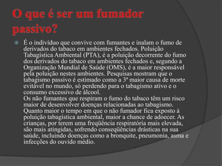 O que é ser um fumador passivo?É o indivíduo que convive com fumantes e inalam o fumo de derivados do tabaco em ambientes fechados. Poluição Tabagística Ambiental (PTA), é a poluição decorrente do fumo dos derivados do tabaco em ambientes fechados e, segundo a Organização Mundial de Saúde (OMS), é a maior responsável pela poluição nestes ambientes. Pesquisas mostram que o tabagismo passivo é estimado como a 3ª maior causa de morte evitável no mundo, só perdendo para o tabagismo ativo e o consumo excessivo de álcool.Os não fumantes que respiram o fumo do tabaco têm um risco maior de desenvolver doenças relacionadas ao tabagismo. Quanto maior o tempo em que o não fumador fica exposto à poluição tabagística ambiental, maior a chance de adoecer. As crianças, por terem uma freqüência respiratória mais elevada, são mais atingidas, sofrendo conseqüências drásticas na sua saúde, incluindo doenças como a bronquite, pneumonia, asma e infecções do ouvido médio.