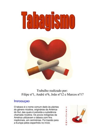 Trabalho realizado por:
       Filipe nº1, André nº6, João nº12 e Marcos nº17

Introdução
O tabaco é o nome comum dado às plantas
do género nicotina, originárias da América
do Sul, das quais é extraída a substância
chamada nicotina. Os povos indígenas da
América utilizavam o tabaco com fins
medicinais, em cerimónias. Foi trazido para
a Europa pelos espanhóis no início
 