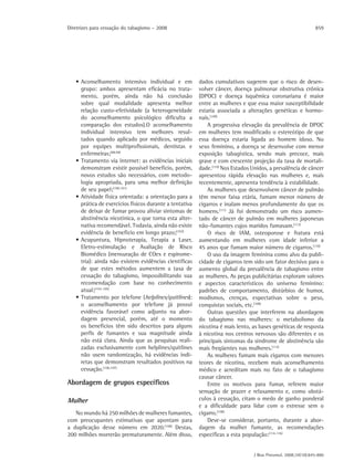 Diretrizes para cessação do tabagismo – 2008                                                                  859




   • Aconselhamento intensivo individual e em            dados cumulativos sugerem que o risco de desen-
     grupo: ambos apresentam eficácia no trata-          volver câncer, doença pulmonar obstrutiva crônica
     mento, porém, ainda não há conclusão                (DPOC) e doença isquêmica coronariana é maior
     sobre qual modalidade apresenta melhor              entre as mulheres e que essa maior susceptibilidade
     relação custo-efetividade (a heterogeneidade        estaria associada a alterações genéticas e hormo-
     do aconselhamento psicológico dificulta a           nais.(109)
     comparação dos estudos).O aconselhamento                A progressiva elevação da prevalência de DPOC
     individual intensivo tem melhores resul-            em mulheres tem modificado o estereótipo de que
     tados quando aplicado por médicos, seguido          essa doença estaria ligada ao homem idoso. No
     por equipes multiprofissionais, dentistas e         sexo feminino, a doença se desenvolve com menor
     enfermeiras;(98,99)                                 exposição tabagística, sendo mais precoce, mais
   • Tratamento via internet: as evidências iniciais     grave e com crescente projeção da taxa de mortali-
     demonstram existir possível benefício, porém,       dade.(110) Nos Estados Unidos, a prevalência de câncer
     novos estudos são necessários, com metodo-          apresentou rápida elevação nas mulheres e, mais
     logia apropriada, para uma melhor definição         recentemente, apresenta tendência à estabilidade.
     de seu papel;(100,101)                                  As mulheres que desenvolvem câncer de pulmão
   • Atividade física orientada: a orientação para a     têm menor faixa etária, fumam menor número de
     prática de exercícios físicos durante a tentativa   cigarros e inalam menos profundamente do que os
     de deixar de fumar provou aliviar sintomas de       homens.(111) Já foi demonstrado um risco aumen-
     abstinência nicotínica, o que torna esta alter-     tado de câncer de pulmão em mulheres japonesas
     nativa recomendável. Todavia, ainda não existe      não-fumantes cujos maridos fumavam.(112)
     evidência de benefício em longo prazo;(102)             O risco de IAM, osteoporose e fratura está
   • Acupuntura, Hipnoterapia, Terapia a Laser,          aumentando em mulheres com idade inferior a
     Eletro-estimulação e Avaliação de Risco             45 anos que fumam maior número de cigarros.(110)
     Biomédico (mensuração de COex e espirome-               O uso da imagem feminina como alvo da publi-
     tria): ainda não existem evidências científicas     cidade de cigarros tem sido um fator decisivo para o
     de que estes métodos aumentem a taxa de             aumento global da prevalência de tabagismo entre
     cessação do tabagismo, impossibilitando sua         as mulheres. As peças publicitárias exploram valores
     recomendação com base no conhecimento               e aspectos característicos do universo feminino:
     atual;(103-105)                                     padrões de comportamento, distúrbios de humor,
   • Tratamento por telefone (helplines/quitlines):      modismos, crenças, expectativas sobre o peso,
     o aconselhamento por telefone já possui             conquistas sociais, etc.(108)
     evidência favorável como adjunto na abor-               Outras questões que interferem na abordagem
     dagem presencial, porém, até o momento              do tabagismo nas mulheres: o metabolismo da
     os benefícios têm sido descritos para alguns        nicotina é mais lento, as bases genéticas de resposta
     perfis de fumantes e sua magnitude ainda            à nicotina nos centros nervosos são diferentes e os
     não está clara. Ainda que as pesquisas reali-       principais sintomas da síndrome de abstinência são
     zadas exclusivamente com helplines/quitlines        mais freqüentes nas mulheres.(113)
     não usem randomização, há evidências indi-              As mulheres fumam mais cigarros com menores
     retas que demonstram resultados positivos na        teores de nicotina, recebem mais aconselhamento
     cessação.(106,107)                                  médico e acreditam mais no fato de o tabagismo
                                                         causar câncer.
Abordagem de grupos específicos                              Entre os motivos para fumar, referem maior
                                                         sensação de prazer e relaxamento e, como obstá-
Mulher                                                   culos à cessação, citam o medo de ganho ponderal
                                                         e a dificuldade para lidar com o estresse sem o
   No mundo há 250 milhões de mulheres fumantes,         cigarro.(108)
com preocupantes estimativas que apontam para                Deve-se considerar, portanto, durante a abor-
a duplicação desse número em 2020.(108) Destas,          dagem da mulher fumante, as recomendações
200 milhões morrerão prematuramente. Além disso,         específicas a esta população:(114-116)


                                                                                J Bras Pneumol. 2008;34(10):845-880
 