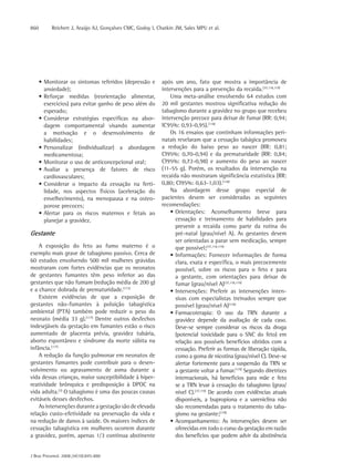 860        Reichert J, Araújo AJ, Gonçalves CMC, Godoy I, Chatkin JM, Sales MPU et al.




      • Monitorar os sintomas referidos (depressão e        após um ano, fato que mostra a importância de
        ansiedade);                                         intervenções para a prevenção da recaída.(37,118,119)
      • Reforçar medidas (reorientação alimentar,               Uma meta-análise envolvendo 64 estudos com
        exercícios) para evitar ganho de peso além do       20 mil gestantes mostrou significativa redução do
        esperado;                                           tabagismo durante a gravidez no grupo que recebeu
      • Considerar estratégias específicas na abor-         intervenção precoce para deixar de fumar (RR: 0,94;
        dagem comportamental visando aumentar               IC95%: 0,93-0,95).(118)
        a motivação e o desenvolvimento de                      Os 16 ensaios que continham informações peri-
        habilidades;                                        natais revelaram que a cessação tabágica promoveu
      • Personalizar (individualizar) a abordagem           a redução do baixo peso ao nascer (RR: 0,81;
        medicamentosa;                                      CI95%: 0,70-0,94) e da prematuridade (RR: 0,84;
      • Monitorar o uso de anticoncepcional oral;           CI95%: 0,72-0,98) e aumento do peso ao nascer
      • Avaliar a presença de fatores de risco              (11-55 g). Porém, os resultados da intervenção na
        cardiovasculares;                                   recaída não mostraram significância estatística (RR:
      • Considerar o impacto da cessação na ferti-          0,80; CI95%: 0,63-1,03).(118)
        lidade, nos aspectos físicos (aceleração do             Na abordagem desse grupo especial de
        envelhecimento), na menopausa e na osteo-           pacientes devem ser consideradas as seguintes
        porose precoces;                                    recomendações:
      • Alertar para os riscos maternos e fetais ao             • Orientações: Aconselhamento breve para
        planejar a gravidez.                                      cessação e treinamento de habilidades para
                                                                  prevenir a recaída como parte da rotina do
Gestante                                                          pré-natal (grau/nível A). As gestantes devem
                                                                  ser orientadas a parar sem medicação, sempre
    A exposição do feto ao fumo materno é o                       que possível;(37,118,119)
exemplo mais grave de tabagismo passivo. Cerca de               • Informações: Fornecer informações de forma
60 estudos envolvendo 500 mil mulheres grávidas                   clara, exata e específica, o mais precocemente
mostraram com fortes evidências que os neonatos                   possível, sobre os riscos para o feto e para
de gestantes fumantes têm peso inferior ao das                    a gestante, com orientações para deixar de
gestantes que não fumam (redução média de 200 g)                  fumar (grau/nível A)(37,118,119)
e a chance dobrada de prematuridade.(117)                       • Intervenções: Preferir as intervenções inten-
    Existem evidências de que a exposição de                      sivas com especialistas treinados sempre que
gestantes não-fumantes à poluição tabagística                     possível (grau/nível A)(118)
ambiental (PTA) também pode reduzir o peso do                   • Farmacoterapia: O uso da TRN durante a
neonato (média 33 g).(117) Dentre outros desfechos                gravidez depende da avaliação de cada caso.
indesejáveis da gestação em fumantes estão o risco                Deve-se sempre considerar os riscos da droga
aumentado de placenta prévia, gravidez tubária,                   (potencial toxicidade para o SNC do feto) em
aborto espontâneo e síndrome da morte súbita na                   relação aos possíveis benefícios obtidos com a
infância.(117)                                                    cessação. Preferir as formas de liberação rápida,
    A redução da função pulmonar em neonatos de                   como a goma de nicotina (grau/nível C). Deve-se
gestantes fumantes pode contribuir para o desen-                  alertar fortemente para a suspensão da TRN se
volvimento ou agravamento de asma durante a                       a gestante voltar a fumar.(119) Segundo diretrizes
vida dessas crianças, maior susceptibilidade à hiper-             internacionais, há benefícios para mãe e feto
reatividade brônquica e predisposição à DPOC na                   se a TRN levar à cessação do tabagismo (grau/
vida adulta.(3) O tabagismo é uma das poucas causas               nível C).(37,119) De acordo com evidências atuais
evitáveis desses desfechos.                                       disponíveis, a bupropiona e a vareniclina não
    As intervenções durante a gestação são de elevada             são recomendadas para o tratamento do taba-
relação custo-efetividade na preservação da vida e                gismo na gestante;(118)
na redução de danos à saúde. Os maiores índices de              • Acompanhamento: As intervenções devem ser
cessação tabagística em mulheres ocorrem durante                  oferecidas em todo o curso da gestação em razão
a gravidez, porém, apenas 1/3 continua abstinente                 dos benefícios que podem advir da abstinência


J Bras Pneumol. 2008;34(10):845-880
 