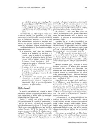 Diretrizes para cessação do tabagismo – 2008                                                                       861




      para o binômio gestante-feto em qualquer fase           média, dez colegas em um período de oito anos. As
      da gestação (grau/nível B).(37,118,119) Estima-se que   informações revelaram que os médicos se tornaram
      40% das gestantes param de fumar espontane-             dependentes ainda adolescentes, são pouco sensí-
      amente, decidindo fazê-lo, primariamente, pela          veis a mudar o comportamento e vivem em conflito
      saúde do rebento e, secundariamente, por si             por conhecerem os efeitos nocivos do tabaco.
      própria.                                                    O tabagismo é visto pelos MFs como um
    As intervenções são indicadas para aquelas que            “hábito” que, de alguma forma, podem controlar ou
continuam fumando, pois, geralmente, estas apre-              deixar em algum momento. Para os médicos não-
sentam maior nível de problemas psicossociais e maior         fumantes, ao contrário, é uma dependência que
grau de dependência nicotínica.(37,118,119) A escolha         precisa ser tratada.
entre aconselhamento individual ou em grupo deve                  A maioria dos MFs (83%) afirma conhecer “de
ser feita pela gestante. Materiais escritos especifica-       fato” os riscos. Os motivos que os levam a fumar
mente para as gestantes reforçam essas informações.           são idênticos aos da população em geral, acrescidos
    Algumas considerações relevantes na abordagem             do estresse. A dependência, as compensações para
da mulher fumante(118,119):                                   enfrentar o estresse e os traços da personalidade são
    • A intervenção mais eficaz no tabagismo                  fatores que pesam para continuarem fumando.
      materno é a prevenção da iniciação e o                      Os MFs não costumam procurar apoio profis-
      estímulo à cessação nas jovens antes de engra-          sional por várias razões: receio de se expor, medo
      vidar, através de ações de proibição do fumo            do fracasso, crença de que fumar é um hábito,
      em todo ambiente público, aumento do preço              prepotência, relaxamento com os cuidados à saúde,
      do cigarro, estímulo à prática de esportes e            dificuldade de aceitar a condição de dependência,
      programas de cessação tabagística, inclusive            etc.
      nos locais de trabalho.                                     Quando procuram ajuda, fazem-no de modo
    • A gestação deve ser aproveitada como um                 informal e/ou casual. Os motivos para buscarem
      “momento” para intervenções, visando à saúde            tratamento não diferem dos observados nos
      da gestante e do feto, mas também uma opor-             fumantes em geral, exceto pela cobrança por se
      tunidade de:cessação para o restante da vida            sentirem modelos de comportamento, por terem
      dessas mulheres.                                        vivido uma situação limite (ex: IAM), por medo de
    • São necessários mais estudos para definir               desenvolverem alguma doença e pela preocupação
      a segurança e a eficácia da farmacoterapia              com a qualidade de vida.
      durante a gestação, incluindo a relação risco/              A abordagem deve ser igual à dos demais fuman-
      benefício em função do grau de dependência              tes—o tabagismo é uma dependência—e o apoio
      nicotínica e do medicamento.                            profissional é fundamental na cessação, mantendo
                                                              contato por maior período. Deve-se atentar para o
Médico fumante                                                momento de vida—tensões, medos e nível de ansie-
                                                              dade. Como grande parte das situações estressoras
    O médico, que dedica a vida a cuidar do maior             do MF é vivida também pelo seu médico assistente,
patrimônio humano, paradoxalmente, destina pouco              este é um campo a ser explorado no aconselha-
espaço para cuidar da própria saúde. No tabagismo,            mento comportamental.
essa situação não foge à regra.                                   A automedicação e o manejo inadequado dos
    Embora a maioria dos médicos conheça a                    fármacos são obstáculos no tratamento, muitas
eficácia das técnicas de cessação, o lugar comum é            vezes já iniciado pelo MF quando resolve procurar
“sabemos que acontece a dependência nos colegas,              ajuda. Os MFs, em geral, são refratários à sensibi-
mas não sabemos como abordar de forma efetiva”.               lização, salvo quando estão motivados (procura
Não é por acaso que não há estudos que abordem                espontânea). Todavia, tentar convencê-los quando
médicos fumantes (MFs). No Brasil, ainda existe               não querem parar tem se revelado uma tarefa muito
uma porcentagem considerável de tabagismo entre               difícil.
médicos.(120-123) Para estas diretrizes foi construído            Para romper a ambivalência do MF, alguns
um painel com doze pneumologistas com expe-                   aliados são a pressão social e familiar, o ambiente
riência na abordagem do MF. Eles assistiram, em               de trabalho livre de tabaco e o nível de consci-


                                                                                     J Bras Pneumol. 2008;34(10):845-880
 