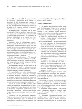 862       Reichert J, Araújo AJ, Gonçalves CMC, Godoy I, Chatkin JM, Sales MPU et al.




ência do MF de que é modelo de comportamento.              mereceria ser cuidado sob uma perspectiva diferen-
As estratégias motivacionais mais eficazes na              ciada? A prática nos dirá.
abordagem do MF são aquelas que exploram as
mudanças comportamentais com foco na qualidade             Criança e adolescente
de vida, nos benefícios da cessação e na valorização
                                                               A PTA causada pela fumaça do cigarro, sobre-
da saúde do MF enquanto “cuidador”—responsável
                                                           tudo domiciliar, afeta diretamente as crianças de
pela saúde de seus pacientes.
                                                           baixa idade, confirmada pela presença de cotinina
    A farmacoterapia é o principal tipo de ajuda
                                                           urinária.(124) Cabe, portanto, reforçar alguns dos
buscado pelos MFs. Em geral, são pouco aderentes
                                                           aspectos que justificam a prevenção e o tratamento
aos grupos de aconselhamento comportamental.
                                                           do tabagismo já em populações pediátricas:
O medo de ter alguma doença, o surgimento de
sintomas respiratórios ou o fracasso na tenta-                 • Existe clara associação entre altos níveis de
tiva de parar sozinhos os leva a procurar ajuda                  cotinina e chiado, ausência escolar e função
profissional.                                                    pulmonar reduzida;(125,126)
    Segundo o painel de especialistas, a receptivi-            • O tabagismo durante a gestação é responsável
dade ou resposta do MF varia muito de acordo com                 por 25-40% dos casos de síndrome da morte
a abordagem terapêutica proposta: quase nula para                súbita infantil. É considerado um dos maiores
a opção de tratamento em grupo, baixa a moderada                 fatores de risco evitáveis dessa doença;(37)
para estratégias motivacionais, abordagem indi-                • Sintomas respiratórios são as manifestações
vidual e intervenção cognitivo-comportamental, e                 mais comuns apresentadas pelos filhos de
alta para a abordagem farmacológica. Para os espe-               fumantes, com um aumento significativo de
cialistas, a aderência ao tratamento, seja ele qual              38% na freqüência de bronquite e pneumonia
for, costuma ser baixa à moderada.                               no primeiro ano de vida.(127,128) Essas crianças
    Os MFs respondem bem tanto à TRN quanto à                    estão quatro vezes mais sujeitas a internações
bupropiona ou à vareniclina, individuais ou combi-               hospitalares;(126)
nadas com adesivo de nicotina. As taxas de cessação            • Os pacientes com asma têm aumento na
são similares às dos demais fumantes: 30-70%                     freqüência e na severidade das crises. A
(12 sem.) e 18-40% (52 sem.).                                    exposição intra-útero também pode afetar o
    A taxa média de recaída em seis meses foi de                 desenvolvimento pulmonar e aumentar o risco
45%, geralmente devido a condicionamentos,                       de desenvolver asma.(129,130) Diretrizes para o
lapsos, sintomas de abstinência durante o trabalho,              manejo da asma recomendam a eliminação do
consumo de álcool e situações de estresse.                       tabagismo em casa.(131)
    As especialidades com maior dificuldade para               Os médicos devem indagar os pacientes pediá-
cessação foram cirurgia, psiquiatria, cardiologia          tricos e adolescentes (bem como seus genitores) a
e anestesia. Segundo o painel de especialistas,            respeito do uso de tabaco e devem transmitir uma
as principais barreiras ao sucesso do tratamento           forte mensagem sobre a importância da abstinência
foram: pouca aderência (freqüência irregular, não          total (grau/nível D).
seguimento do protocolo), dificuldade para mudar               As consultas aos filhos de pais fumantes são uma
o estilo de vida, onipotência e auto-suficiência.          janela de oportunidade para oferecer aconselha-
    Embora a amostra de MFs assistidos pelos               mento e intervenções para a cessação do tabagismo
colegas pneumologistas que responderam ao painel           a fim de limitar a exposição dos filhos ao tabagismo
tenha sido pequena, o que não permite generalizar          passivo (grau/nível B).
as observações, a experiência retratada nesse painel           A abordagem mínima permite, a cada contato
serve como reflexão sobre a dependência do médico          com a criança ou o adolescente fumante, avaliar
e sugere algumas recomendações sobre como cuidar           o grau de motivação e determinar a melhor orien-
do MF.                                                     tação terapêutica.
    Finalmente, um dos especialistas questiona:                A abordagem motivacional—método reco-
“Será que o ser humano fumante necessita de uma            mendado para a abordagem de crianças e
abordagem diferente por que é um médico?”. Ou,             adolescentes—deve seguir as mesmas orientações
por ser médico e cuidar tão pouco de sua saúde não         dadas aos adultos (grau/nível B), em linhas gerais,


J Bras Pneumol. 2008;34(10):845-880
 