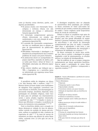 Diretrizes para cessação do tabagismo – 2008                                                                    863




como já descritas nestas diretrizes, porém, com            A abordagem terapêutica deve ser adaptada
algumas peculiaridades:                                às características desta população, por exemplo,
   • Há poucos ensaios com intervenções farma-         os idosos costumam ter maior auto-estima (ao
     cológicas e nenhuma eficácia tem sido             contrário do que acredita a maioria dos profissionais
     demonstrada em crianças e adolescentes            de saúde) e menor exigência social (expectativas
     fumantes (grau/nível B);                          baixas do círculo de convivência).
   • A intervenção comportamental apresenta                Embora os idosos se considerem mais aptos do
     eficácia demonstrada em estudos não               que os jovens, falta a eles “a entrega” aos novos
     randomizados e com curta duração de acom-         desafios, pois têm grande dificuldade de romper
     panhamento (grau/nível D);                        barreiras e promover mudanças, portanto, o reforço
                                                       da auto-eficácia é um recurso da intervenção
   • O conteúdo das intervenções comportamen-
                                                       comportamental que deve ser usado à exaustão.
     tais deve ser modificado para se adequar ao
                                                       Além disso, o aprendizado é mais lento, o que
     grau de desenvolvimento do público-alvo
                                                       requer reforço e detalhamento das intervenções e
     (grau/nível D);
                                                       treinamento de habilidades em conjunto.(142-144)
   • Dificuldades relacionadas à abordagem e ao            Os idosos costumam ter menos laços sociais,
     abandono do acompanhamento são os maiores         por isso, deve-se preferir a abordagem em grupo,
     problemas de ensaios com jovens fumantes;         ampliando a rede de relacionamentos, os vínculos
   • Os adolescentes devem ser acompanhados em         afetivos e as relações de interdependência.
     grupos específicos, separados de adultos, pois        Não há evidência de que os grupos compostos
     as razões para fumar e deixar de fumar e as       exclusivamente por idosos apresentem benefícios.
     dificuldades observadas são diferentes (grau/     Deve-se apoiar a participação de outras faixas
     nível D);                                         etárias, favorecendo a dinâmica e enriquecendo o
   • Não existem trabalhos que indiquem que a          repertório temático.(142,144)
     TRN, a bupropiona ou a vareniclina possa
     ser administrada com segurança nessas faixas
     etárias (grau/nível B).
                                                       Quadro 6 - Fatores dificultadores e preditores de sucesso
Idoso                                                  no tratamento do idoso.
    A prevalência média do tabagismo em idosos          Fatores dificultadores
é de 26% (homens 40% e mulheres 12%).(132,133)              • Depressão
Diversos fatores já foram citados como facilitadores        • Insegurança quanto à auto-eficácia
do tabagismo nesta população: convivência com               • Oportunidades reduzidas
                                                            • Convivência rotineira com jovens fumantes
outro fumante no domicílio, estar desempregado ou
                                                            • Redução da importância dada aos benefícios da
procurando emprego, alcoolismo, depressão, baixa
                                                            cessação
participação em atividades religiosas, maior risco
                                                            • Superação do balanço decisório
de baixo grau de satisfação nos relacionamentos             • Síndrome de abstinência à nicotina
sociais e outros achados negativos relacionados             • Menor requisição social e médica para deixar de
à qualidade de vida.(133-135) O Quadro 6 mostra os          fumar
fatores que dificultam a cessação e os preditores de        • Menor procura por serviços de saúde médicos e
sucesso do tratamento nesta população.(134,136-140)         odontológicos
    Entre os benefícios obtidos com a cessação em           • Maior risco de interações medicamentosas
idosos destacam-se: redução do risco de adoecer,            • Maior grau de dependência
melhor controle da evolução de doença pré-exis-         Preditores de sucesso
tente, melhora na qualidade de vida e aumento da            • Presença de companheiro(a) não-fumante
expectativa de vida.(141-143) As taxas de sucesso do        • Internação hospitalar por doença relacionada ao
tratamento em idosos não diferem de outras faixas           tabaco recente
etárias, oscilando entre 23-32% após um ano de              • Alto grau inicial de motivação para deixar de
                                                            fumar
cessação.(142)


                                                                                J Bras Pneumol. 2008;34(10):845-880
 