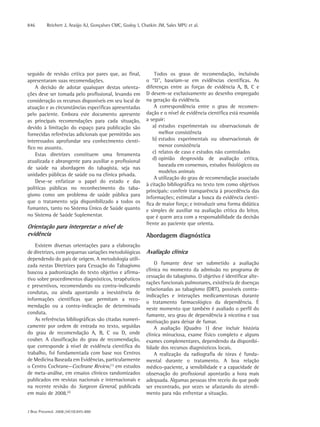 846       Reichert J, Araújo AJ, Gonçalves CMC, Godoy I, Chatkin JM, Sales MPU et al.




seguido de revisão crítica por pares que, ao final,            Todos os graus de recomendação, incluindo
apresentaram suas recomendações.                           o “D”, baseiam-se em evidências científicas. As
    A decisão de adotar quaisquer destas orienta-          diferenças entre as forças de evidência A, B, C e
ções deve ser tomada pelo profissional, levando em         D devem-se exclusivamente ao desenho empregado
consideração os recursos disponíveis em seu local de       na geração da evidência.
atuação e as circunstâncias específicas apresentadas           A correspondência entre o grau de recomen-
pelo paciente. Embora este documento apresente             dação e o nível de evidência científica está resumida
as principais recomendações para cada situação,            a seguir:
devido à limitação do espaço para publicação são              a) estudos experimentais ou observacionais de
fornecidas referências adicionais que permitirão aos             melhor consistência
interessados aprofundar seu conhecimento cientí-              b) estudos experimentais ou observacionais de
fico no assunto.                                                 menor consistência
    Estas diretrizes constituem uma ferramenta                c) relatos de caso e estudos não controlados
                                                              d) opinião desprovida de avaliação crítica,
atualizada e abrangente para auxiliar o profissional
                                                                 baseada em consensos, estudos fisiológicos ou
de saúde na abordagem do tabagista, seja nas
                                                                 modelos animais
unidades públicas de saúde ou na clínica privada.
                                                               A utilização do grau de recomendação associado
    Deve-se enfatizar o papel do estado e das
                                                           à citação bibliográfica no texto tem como objetivos
políticas públicas no reconhecimento do taba-
                                                           principais: conferir transparência à procedência das
gismo como um problema de saúde pública para               informações; estimular a busca da evidência cientí-
que o tratamento seja disponibilizado a todos os           fica de maior força; e introduzir uma forma didática
fumantes, tanto no Sistema Único de Saúde quanto           e simples de auxiliar na avaliação crítica do leitor,
no Sistema de Saúde Suplementar.                           que é quem arca com a responsabilidade da decisão
                                                           frente ao paciente que orienta.
Orientação para interpretar o nível de
evidência                                                  Abordagem diagnóstica
    Existem diversas orientações para a elaboração
de diretrizes, com pequenas variações metodológicas        Avaliação clínica
dependendo do país de origem. A metodologia utili-
zada nestas Diretrizes para Cessação do Tabagismo              O fumante deve ser submetido a avaliação
buscou a padronização do texto objetivo e afirma-          clínica no momento da admissão no programa de
                                                           cessação do tabagismo. O objetivo é identificar alte-
tivo sobre procedimentos diagnósticos, terapêuticos
                                                           rações funcionais pulmonares, existência de doenças
e preventivos, recomendando ou contra-indicando
                                                           relacionadas ao tabagismo (DRT), possíveis contra-
condutas, ou ainda apontando a inexistência de
                                                           indicações e interações medicamentosas durante
informações científicas que permitam a reco-
                                                           o tratamento farmacológico da dependência. É
mendação ou a contra-indicação de determinada
                                                           neste momento que também é avaliado o perfil do
conduta.                                                   fumante, seu grau de dependência à nicotina e sua
    As referências bibliográficas são citadas numeri-      motivação para deixar de fumar.
camente por ordem de entrada no texto, seguidas                A avaliação (Quadro 1) deve incluir história
do grau de recomendação A, B, C ou D, onde                 clínica minuciosa, exame físico completo e alguns
couber. A classificação do grau de recomendação,           exames complementares, dependendo da disponibi-
que corresponde à nível de evidência científica do         lidade dos recursos diagnósticos locais.
trabalho, foi fundamentada com base nos Centros                A realização da radiografia de tórax é funda-
de Medicina Baseada em Evidências, particularmente         mental durante o tratamento. A boa relação
o Centro Cochrane—Cochrane Review,(1) em estudos           médico-paciente, a sensibilidade e a capacidade de
de meta-análise, em ensaios clínicos randomizados          observação do profissional apontarão a hora mais
publicados em revistas nacionais e internacionais e        adequada. Algumas pessoas têm receio do que pode
na recente revisão do Surgeon General, publicada           ser encontrado, por vezes se afastando do atendi-
em maio de 2008.(2)                                        mento para não enfrentar a situação.


J Bras Pneumol. 2008;34(10):845-880
 
