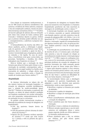 864       Reichert J, Araújo AJ, Gonçalves CMC, Godoy I, Chatkin JM, Sales MPU et al.




    Com relação ao tratamento medicamentoso, o                 O tratamento do tabagismo no hospital difere
uso de TRN através de adesivos transdérmicos não           pouco do tratamento extra-hospitalar e os fumantes
aumenta a incidência de efeitos adversos, tampouco         hospitalizados geralmente são mais suscetíveis às
o risco de complicações cardíacas, mesmo em porta-         mensagens de sensibilização contra o tabaco.(147)
dores de doença coronariana crônica.(143,144) O rodízio        A intervenção hospitalar com duração superior
do local de aplicação de adesivos deve ser reforçado       a 15 minutos, associada ao suporte ambulatorial
pelo relato mais comum de lesões cutâneas (pele            com duração superior a um mês, aumenta a taxa de
ressecada e inelástica). Quanto às gomas, lembrar          cessação do tabagismo (OR: 1,81; CI95%: 1,54-2,15)
que as próteses dentárias podem dificultar seu uso         (grau/nível A).(148,149) A intervenção da enfermagem
e, conseqüentemente, a aderência à proposta tera-          durante a internação, seguida de acompanhamento
pêutica.(133,142)                                          por algumas semanas após a alta, em geral por tele-
    A farmacodinâmica da nicotina não difere nos           fone, também aumenta a taxa de cessação (grau/
idosos saudáveis, porém, a eliminação é prejudi-           nível A).(150)
cada em pacientes com insuficiência renal. Nesses
                                                               A combinação do aconselhamento e do adesivo
pacientes, deve-se considerar o ajuste da dose. O
                                                           de nicotina de seis a 12 semanas após a alta hospi-
mesmo é recomendado para a bupropiona, podendo
                                                           talar aumenta a taxa de cessação em relação ao
ser reduzida a 150 mg/dia. No caso da vareni-
                                                           aconselhamento isolado durante a internação (grau/
clina, a insuficiência renal grave contra-indica sua
                                                           nível A).(151-153) A TRN é segura em cardiopatas está-
prescrição. Nortriptilina e clonidina têm efeitos
                                                           veis, como já foi mencionado anteriormente.(154) Os
indesejáveis mais freqüentes em idosos.(142)
    Deve-se lembrar que a motivação do idoso               principais preditores da cessação do tabagismo em
fumante para deixar de fumar pode reforçar a cons-         pacientes internados são: idade avançada, grande
cientização da sociedade contemporânea sobre a             vontade de parar de fumar, tempo para fumar o
importância do seu papel saudável na família como          1° cigarro após despertar superior a cinco minutos,
reservatório de sabedoria e refúgio afetivo para           número de tentativas prévias inferior a três, mais de
crianças e jovens, assumindo, assim, a função de           uma semana sem fumar antes da internação, intenção
modelo de conduta para futuros adultos.(144)               firme de não fumar e ausência de dificuldade de
                                                           ficar sem fumar durante a internação.(155,156)
Hospitalizado                                                  As recomendações básicas para a abordagem
                                                           do tabagismo em pacientes hospitalizados são
    As doenças relacionadas ao tabaco são um
                                                           adaptadas a partir das diretrizes para pacientes
dos maiores motivos de internação hospitalar e a
                                                           ambulatoriais, sendo as mais importantes:
cessação do tabagismo contribui decididamente
                                                               • Identificar e registrar os fumantes por ocasião
para a redução da morbi-mortalidade (grau/
                                                                  da admissão;
nível A).(144) Durante as internações, os pacientes são
                                                               • Caracterizar o padrão de tabagismo;
forçados a se abster de tabaco—devido à proibição
                                                               • Identificar o estágio de motivação para deixar
nos hospitais—usualmente sem receber orientações,
sem estar preparados, independentemente da fase                   de fumar;
de motivação em que se encontram.                              • Prover aconselhamento individualizado sobre
    Os grandes estudos internacionais ressaltam a                 a cessação do tabagismo;
dimensão do problema do manejo do tabagismo em                 • Prover assistência para não fumar durante a
hospitalizados:                                                   internação;
    • 25% dos pacientes fumam dentro do                        • Identificar e tratar a síndrome de abstinência;
      hospital;(32)                                            • Oferecer atenção especial para o uso de medi-
    • 55% dos pacientes referem sintomas de absti-                camentos em cardiopatas, idosos e outros
      nência da nicotina;(32)                                     grupos especiais, devido aos efeitos adversos e
    • Apenas 6% dos fumantes recebem reposição                    às interações medicamentosas;
      de nicotina,(145,146) sendo que 63% recaem               • Prover assistência após a alta, no mínimo
      na 1ª semana e 45% no primeiro dia após a                   por telefone, por pelo menos quatro
      alta.(144)                                                  semanas;(148,151-153)


J Bras Pneumol. 2008;34(10):845-880
 