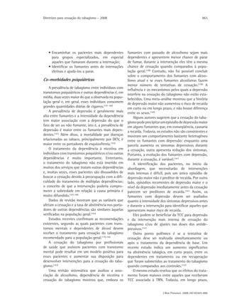 Diretrizes para cessação do tabagismo – 2008                                                                 865




   • Encaminhar os pacientes mais dependentes           fumantes com passado de alcoolismo sejam mais
     para grupos especializados, em especial            dependentes e apresentem menor chance de parar
     aqueles que fumaram durante a internação;          de fumar, durante a intervenção eles têm a mesma
   • Identificar os fumantes antes de internações       chance de cessação quando comparados à popu-
     eletivas e ajudá-los a parar.                      lação geral.(158) Contudo, não foi possível concluir
                                                        sobre o comportamento dos fumantes com alcoo-
Co-morbidades psiquiátricas                             lismo atual e se esses fumantes alcoólatras fazem
                                                        menor número de tentativas de cessação.(158) A
    A prevalência de tabagismo entre indivíduos com
                                                        influência e os mecanismos pelos quais a depressão
transtornos psiquiátricos e outras dependências é, em
                                                        interfere na cessação do tabagismo não estão esta-
média, duas vezes maior do que a observada na popu-
                                                        belecidos. Uma meta-análise mostrou que a história
lação geral e, em geral, esses indivíduos consomem      de depressão maior não aumentou o risco de recaída
grandes quantidades diárias de cigarros.(157-160)       em curto ou em longo prazo, e não houve diferença
    A prevalência de depressão é geralmente mais        entre os sexos.(165)
alta entre fumantes e a intensidade da dependência          Alguns autores sugerem que a cessação do taba-
tem maior associação com a depressão do que o           gismo pode precipitar um episódio de depressão maior
fato de ser ou não fumante, isto é, a prevalência de    em alguns fumantes que, em conseqüência, causaria
depressão é maior entre os fumantes mais depen-         a recaída. Todavia, os estudos não são consistentes e
dentes.(161) Além disso, a mortalidade por doenças      mostram um comportamento bastante heterogêneo
relacionadas ao tabaco, principalmente por DCV, é       entre os fumantes com depressão: enquanto uma
maior entre os portadores de esquizofrenia.(162)        parcela aumenta os sintomas depressivos durante
    O tratamento da dependência à nicotina em           a cessação, outra apresenta redução dos sintomas.
indivíduos com transtornos psiquiátricos e/ou outras    Portanto, a evolução dos fumantes com depressão,
dependências é muito importante. Entretanto,            durante a cessação, é variável.(161)
o tratamento do tabagismo não está inserido em              A identificação dos pacientes, no início da
muitos dos serviços que tratam outras dependências      abordagem, que necessitarão de intervenções
e, muitas vezes, esses pacientes são dissuadidos de     mais intensas é difícil, pois um único episódio de
buscar a cessação devido à preocupação com a difi-      depressão maior não é preditor de recaída. Por outro
culdade do tratamento de múltiplas dependências;        lado, episódios recorrentes de depressão maior e o
o conceito de que a intervenção poderia compro-         nível da depressão imediatamente antes da cessação
meter a sobriedade em relação à causa primária é        parecem ser preditores de recaída.(161) Assim, os
muito difundido.(157,158)                               fumantes com depressão devem ser avaliados
    Dados de revisão mostram que as variáveis que       quanto à intensidade dos sintomas depressivos antes
afetam a cessação e a taxa de abstinência nos porta-    e durante a intervenção para identificar aqueles que
dores de outras dependências são similares àquelas      apresentam maior risco de recaída.
verificadas na população geral.(163)                        Eles podem se beneficiar da TCC para depressão
    Estudos recentes confirmam as recomendações         e da intervenção mais intensa de cessação do
existentes, segundo as quais pacientes com trans-       tabagismo e/ou de ajustes nas doses dos antide-
tornos mentais e dependentes de álcool devem            pressivos.(161)
receber o tratamento para cessação do tabagismo             Outro ponto polêmico é se a tentativa de
recomendado para a população geral.(159,164)            cessação deve ser realizada simultaneamente ou
    A cessação do tabagismo por profissionais           após o tratamento da dependência de base. Um
de saúde que assistem pacientes com transtorno          recente estudo indica um aumento significativo
mental pode resultar em um modelo positivo para         na abstinência tabágica, em curto prazo, entre os
esses pacientes e aumentar sua disposição para          dependentes em tratamento ou em recuperação
desenvolver intervenções para a cessação do taba-       que foram submetidos ao tratamento do tabagismo
gismo.(163)                                             quando comparados aos controles.(157)
    Uma revisão sistemática que avaliou a asso-             O mesmo estudo revelou que os efeitos do trata-
ciação de alcoolismo, dependência de nicotina e         mento foram maiores entre aqueles que receberam
cessação do tabagismo mostrou que, embora os            TCC associada à TRN. Todavia, em longo prazo,


                                                                               J Bras Pneumol. 2008;34(10):845-880
 