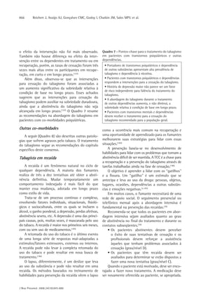 866       Reichert J, Araújo AJ, Gonçalves CMC, Godoy I, Chatkin JM, Sales MPU et al.




o efeito da intervenção não foi mais observado.            Quadro 7 - Pontos-chave para o tratamento do tabagismo
Também não houve diferença no efeito da inter-             em pacientes com transtornos psiquiátricos e outras
venção entre os dependentes em tratamento ou em            dependências.
recuperação, porém, as taxas de cessação foram três         • Portadores de transtornos psiquiátricos e dependência
vezes mais altas entre os participantes em recupe-          de outras substâncias apresentam alta prevalência de
ração, em curto e em longo prazos.(157)                     tabagismo e dependência à nicotina.
    Além disso, observou-se que as intervenções             • Pacientes com transtornos psiquiátricos e dependências
para cessação do tabagismo foram associadas a               respondem a intervenções para a cessação do tabagismo.
um aumento significativo da sobriedade relativa à           • História de depressão maior não parece ser um fator
                                                            de risco independente para falência do tratamento do
condição de base no longo prazo. Esses achados
                                                            tabagismo.
sugerem que as intervenções para cessação do
                                                            • A abordagem do tabagismo durante o tratamento
tabagismo podem auxiliar na sobriedade duradoura,           de outras dependências aumenta, e não diminui, a
ainda que a abstinência do tabagismo não seja               sobriedade relativa à condição de base em longo prazo.
alcançada em longo prazo.(157) O Quadro 7 resume            • Pacientes com transtornos mentais e dependências
as recomendações na abordagem do tabagismo em               devem receber o tratamento para a cessação do
pacientes com co-morbidades psiquiátricas.                  tabagismo recomendado para a população geral.

Outras co-morbidades                                       como a ocorrência mais comum na recuperação e
    A seguir (Quadro 8) são descritas outras patolo-       uma oportunidade de aprendizado para os fumantes
gias que sofrem agravos pelo tabaco. O tratamento          melhorarem suas estratégias para lidar com essas
do tabagismo segue as recomendações do capítulo            situações.(185)
específico deste consenso.                                     A prevenção baseia-se no desenvolvimento de
                                                           habilidades para lidar com os problemas que tornam a
Tabagista em recaída                                       abstinência difícil de ser mantida. A TCC é a chave para
                                                           a recuperação e a prevenção do tabagismo através de
    A recaída é um fenômeno natural no ciclo de            tarefas trabalhadas ainda na fase de cessação.(186)
qualquer dependência. A maioria dos fumantes                   O objetivo é aprender a lidar com os “gatilhos”
realiza de três a dez tentativas até obter a absti-        e a fissura. Um “gatilho” é um estímulo que se
nência definitiva. Mudar temporariamente um                antecipa e leva ao uso da droga: pessoas, objetos,
comportamento indesejado é mais fácil do que               lugares, ocasiões, dependências a outras substân-
manter essa mudança, adotada em longo prazo                cias e emoções negativas.(2,185)
como estilo de vida.                                           Em muitos casos, o fumante necessitará de uma
    Trata-se de um processo contínuo e complexo,           rede de apoio social. O seguimento presencial ou
envolvendo fatores individuais, situacionais, fisioló-     telefônico mensal após a abordagem intensiva é
gicos e socioculturais, entre os quais se incluem o        fundamental na prevenção das recaídas.(36)
álcool, o ganho ponderal, a depressão, perdas afetivas,        Recomenda-se que todos os pacientes em abor-
abstinência severa, etc. A depressão é uma das princi-     dagem intensiva sejam avaliados quanto ao grau
pais causas, pois, muitas vezes, é mascarada pelo uso      de abstinência no final do tratamento e durante os
do tabaco. A recaída é maior nos primeiros seis meses,     contatos subseqüentes.(36)
com ou sem uso de medicamentos.(185)                           • Os pacientes abstinentes devem perceber
    A retomada do uso do tabaco é o último evento                o êxito de suas tentativas de cessação e os
de uma longa série de respostas mal-adaptadas a                  profissionais devem reforçar a assistência
estímulos/fatores estressores, externos ou internos.             àqueles que tenham problemas associados à
A recaída pode não levar à completa retomada do                  cessação (grau/nível D).
uso do tabaco e pode resultar em nova busca de                 • Os pacientes que têm recaída devem ser
tratamento.(186)                                                 avaliados para determinar se estão dispostos a
    O lapso, diferentemente, é um deslize que leva               fazer uma nova tentativa (grau/nível C).
ao uso da substância e pode não resultar em uma                Quando o paciente está motivado, deve ser enco-
recaída. Os métodos baseados no treinamento de             rajado a fazer novo tratamento. A medicação deve
habilidades para prevenção da recaída vêem o lapso         ser novamente oferecida ao paciente, se apropriada.


J Bras Pneumol. 2008;34(10):845-880
 