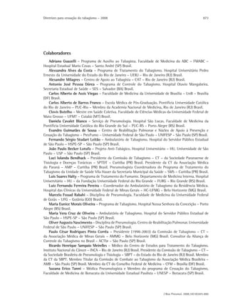 Diretrizes para cessação do tabagismo – 2008                                                                873




Colaboradores
    Adriano Guazelli – Programa de Auxílio ao Tabagista. Faculdade de Medicina do ABC – FMABC –
Hospital Estadual Mario Covas – Santo André (SP) Brasil.
    Alessandra Alves da Costa – Programa de Tratamento do Tabagismo. Hospital Universitário Pedro
Ernesto da Universidade do Estado do Rio de Janeiro – UERJ – Rio de Janeiro (RJ) Brasil.
    Alexandre Milagres – Centro de Apoio ao Tabagista – CAT – Rio de Janeiro (RJ) Brasil.
    Antonio José Pessoa Dórea – Programa de Controle do Tabagismo. Hospital Otavio Mangabeira.
Secretaria Estadual de Saúde – SES – Salvador (BA) Brasil.
    Carlos Alberto de Assis Viegas – Faculdade de Medicina da Universidade de Brasília – UnB – Brasília
(DF) Brasil.
    Carlos Alberto de Barros Franco – Escola Médica de Pós-Graduação. Pontifícia Universidade Católica
do Rio de Janeiro – PUC-Rio – Membro da Academia Nacional de Medicina, Rio de Janeiro (RJ) Brasil.
    Clovis Botelho – Mestre em Saúde Coletiva. Faculdade de Ciências Médicas da Universidade Federal de
Mato Grosso – UFMT – Cuiabá (MT) Brasil.
    Daniela Cavalet Blanco – Serviço de Pneumologia. Hospital São Lucas. Faculdade de Medicina da
Pontifícia Universidade Católica do Rio Grande do Sul – PUC-RS – Porto Alegre (RS) Brasil.
    Evandro Guimarães de Sousa – Centro de Reabilitação Pulmonar e Núcleo de Apoio à Prevenção e
Cessação do Tabagismo – PrevFumo – Universidade Federal de São Paulo – UNIFESP – São Paulo (SP) Brasil.
    Fernando Sérgio Studart Leitão – Ambulatório de Tabagismo. Hospital do Servidor Público Estadual
de São Paulo – HSPE-SP – São Paulo (SP) Brasil.
    João Paulo Becker Lotufo – Projeto Anti-Tabágico. Hospital Universitário – HU. Universidade de São
Paulo – USP – São Paulo (SP) Brasil.
    Luci Iolanda Bendhack – Presidente da Comissão de Tabagismo – CT – da Sociedade Paranaense de
Tisiologia e Doenças Torácicas – SPTDT – Curitiba (PR) Brasil. Presidente da CT da Associação Médica
do Paraná – AMP – Curitiba (PR) Brasil. Pneumologista Coordenadora do Programa de Tratamento do
Tabagismo da Unidade de Saúde Vila Hauer da Secretaria Municipal da Saúde – SMS – Curitiba (PR) Brasil.
    Luis Suares Halty – Programa de Tratamento do Fumante. Departamento de Medicina Interna. Hospital
Universitário – HU – da Fundação Universidade Federal do Rio Grande – FURG – Rio Grande (RS) Brasil.
    Luiz Fernando Ferreira Pereira – Coordenador do Ambulatório de Tabagismo da Residência Médica.
Hospital das Clínicas da Universidade Federal de Minas Gerais – HC-UFMG – Belo Horizonte (MG) Brasil.
    Marcelo Fouad Rabahi – Disciplina de Pneumologia. Faculdade de Medicina da Universidade Federal
de Goiás – UFG – Goiânia (GO) Brasil.
    Maria Eunice Morais Oliveira – Programa de Tabagismo. Hospital Nossa Senhora da Conceição – Porto
Alegre (RS) Brasil.
    Maria Vera Cruz de Oliveira – Ambulatório de Tabagismo. Hospital do Servidor Público Estadual de
São Paulo – HSPE-SP – São Paulo (SP) Brasil.
    Oliver Augusto Nascimento – Disciplina de Pneumologia. Centro de Reabilitação Pulmonar. Universidade
Federal de São Paulo – UNIFESP – São Paulo (SP) Brasil.
    Paulo César Rodrigues Pinto Corrêa – Presidente (1998-2003) da Comissão de Tabagismo – CT –
da Associação Médica de Minas Gerais – AMMG – Belo Horizonte (MG) Brasil. Consultor da Aliança de
Controle do Tabagismo no Brasil – ACTbr – São Paulo (SP) Brasil.
    Ricardo Henrique Sampaio Meirelles – Médico do Centro de Estudos para Tratamento do Tabagismo.
Instituto Nacional do Câncer – INCA – Rio de Janeiro (RJ) Brasil. Presidente da Comissão de Tabagismo – CT –
da Sociedade Brasileira de Pneumologia e Tisiologia – SBPT – do Estado do Rio de Janeiro (RJ) Brasil. Membro
da CT da SBPT. Membro Titular da Comissão de Combate ao Tabagismo da Associação Médica Brasileira –
AMB – São Paulo (SP) Brasil. Membro da CT do Conselho Federal de Medicina – CFM – Brasília (DF) Brasil.
    Suzana Erico Tanni – Médica Pneumologista e Membro do programa de Cessação do Tabagismo,
Faculdade de Medicina de Botucatu da Universidade Estadual Paulista – UNESP – Botucatu (SP) Brasil.




                                                                              J Bras Pneumol. 2008;34(10):845-880
 