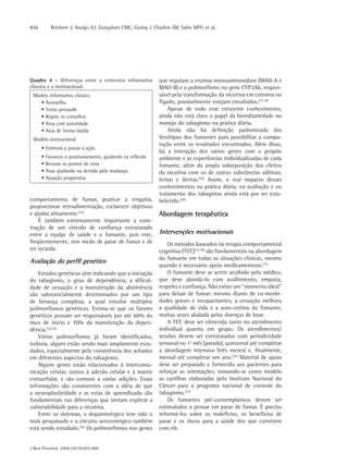850       Reichert J, Araújo AJ, Gonçalves CMC, Godoy I, Chatkin JM, Sales MPU et al.




Quadro 4 - Diferenças entre a entrevista informativa       que regulam a enzima monoaminoxidase (MAO-A e
clássica e a motivacional.                                 MAO-B) e o polimorfismo no gene CYP2A6, respon-
 Modelo informativo clássico                               sável pela transformação da nicotina em cotinina no
    • Aconselha                                            fígado, possivelmente estejam envolvidos.(27,28)
    • Tenta persuadir                                           Apesar de todo esse crescente conhecimento,
    • Repete os conselhos                                  ainda não está claro o papel da hereditariedade no
    • Atua com autoridade                                  manejo do tabagismo na prática diária.
    • Atua de forma rápida                                      Ainda não há definição padronizada dos
 Modelo motivacional                                       fenótipos dos fumantes para possibilitar a compa-
                                                           ração entre os resultados encontrados. Além disso,
      • Estimula a passar à ação
                                                           há a interação dos vários genes com o próprio
      • Favorece o posicionamento, ajudando na reflexão    ambiente e as experiências individualizadas de cada
      • Resume os pontos de vista                          fumante, além da ampla sobreposição dos efeitos
      • Atua ajudando na decisão pela mudança              da nicotina com os de outras substâncias aditivas,
      • Atuação progressiva                                lícitas e ilícitas.(28) Assim, o real impacto desses
                                                           conhecimentos na prática diária, na avaliação e no
                                                           tratamento dos tabagistas ainda está por ser esta-
comportamento de fumar, praticar a empatia,                belecido.(29)
proporcionar retroalimentação, esclarecer objetivos
e ajudar ativamente.(16)                                   Abordagem terapêutica
    É também extremamente importante a cons-
trução de um vínculo de confiança estruturado
entre a equipe de saúde e o fumante, pois este,            Intervenções motivacionais
freqüentemente, tem medo de parar de fumar e de                Os métodos baseados na terapia comportamental
ter recaída.                                               cognitiva (TCC)(15,30) são fundamentais na abordagem
                                                           do fumante em todas as situações clínicas, mesmo
Avaliação do perfil genético
                                                           quando é necessário apoio medicamentoso.(31)
    Estudos genéticos vêm indicando que a iniciação            O fumante deve se sentir acolhido pelo médico,
do tabagismo, o grau de dependência, a dificul-            que deve abordá-lo com acolhimento, empatia,
dade de cessação e a manutenção da abstinência             respeito e confiança. Não existe um “momento ideal”
são substancialmente determinados por um tipo              para deixar de fumar; mesmo diante de co-morbi-
de herança complexa, a qual envolve múltiplos              dades graves e incapacitantes, a cessação melhora
polimorfismos genéticos. Estima-se que os fatores          a qualidade de vida e a auto-estima do fumante,
genéticos possam ser responsáveis por até 60% do           muitas vezes abalada pelas doenças de base.
risco de início e 70% da manutenção da depen-                  A TCC deve ser oferecida tanto no atendimento
dência.(24,25)                                             individual quanto em grupo. Os atendimentos/
    Vários polimorfismos já foram identificados,           sessões devem ser estruturados com periodicidade
todavia, alguns estão sendo mais amplamente estu-          semanal no 1º mês (parada), quinzenal até completar
dados, especialmente pela consistência dos achados         a abordagem intensiva (três meses) e, finalmente,
em diferentes aspectos do tabagismo.                       mensal até completar um ano.(32) Material de apoio
    Alguns genes estão relacionados à intercomu-           deve ser preparado e fornecido aos pacientes para
nicação celular, outros à adesão celular e à matriz        reforçar as orientações, tomando-se como modelo
extracelular, e são comuns a várias adições. Essas         as cartilhas elaboradas pelo Instituto Nacional do
informações são consistentes com a idéia de que            Câncer para o programa nacional de controle do
a neuroplasticidade e as rotas de aprendizado são          tabagismo.(33)
fundamentais nas diferenças que tentam explicar a              Os fumantes pré-contemplativos devem ser
vulnerabilidade para a nicotina.                           estimulados a pensar em parar de fumar. É preciso
    Entre os sistemas, o dopaminérgico tem sido o          informá-los sobre os malefícios, os benefícios de
mais pesquisado e o circuito serotonérgico também          parar e os riscos para a saúde dos que convivem
está sendo estudado.(26) Os polimorfismos nos genes        com ele.


J Bras Pneumol. 2008;34(10):845-880
 