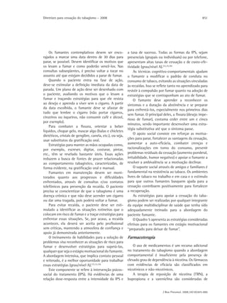 Diretrizes para cessação do tabagismo – 2008                                                                     851




    Os fumantes contemplativos devem ser enco-              a taxa de sucesso. Todas as formas da IPS, sejam
rajados a marcar uma data dentro de 30 dias para            presenciais (grupais ou individuais) ou por telefone,
parar, se possível. Devem identificar os motivos que        apresentam altas taxas de cessação e de custo-efe-
os levam a fumar e como poderão vencê-los. Nas              tividade (grau/nível A).(32,35,36)
consultas subseqüentes, é preciso voltar a tocar no              As técnicas cognitivo-comportamentais ajudam
assunto até que estejam decididos a parar de fumar.         o fumante a modificar o padrão de conduta no
    Quando o paciente entra na fase de ação,                consumo de tabaco, evitando as situações vinculadas
deve-se estimular a definição imediata da data de           às recaídas. Isso se reflete tanto no aprendizado para
parada. Um plano de ação deve ser desenhado com             resistir à compulsão por fumar quanto na adoção de
o paciente, avaliando os motivos que o levam a              estratégias que se contraponham ao ato de fumar.
fumar e traçando estratégias para que ele resista                O fumante deve aprender a reconhecer os
ao desejo e aprenda a viver sem o cigarro. A partir         sintomas e a duração da abstinência e se preparar
da data escolhida, o fumante deve se afastar de             para enfrentá-los, especialmente nos primeiros dias
tudo que lembre o cigarro (não portar cigarros,
                                                            sem fumar. O principal deles, a fissura (desejo impe-
cinzeiros ou isqueiros, não consumir café e álcool,
                                                            rioso de fumar), costuma ceder entre um e cinco
por exemplo).
                                                            minutos, sendo importante desenvolver uma estra-
    Para combater a fissura, orientar a beber
                                                            tégia substitutiva até que o sintoma passe.
líquidos, chupar gelo, mascar algo (balas e chicletes
                                                                 O apoio social consiste em reforçar as motiva-
dietéticos, cristais de gengibre, canela, etc.), ou seja,
                                                            ções para parar, fortalecer as vantagens da cessação,
usar substitutos da gratificação oral.
    Estratégias para manter as mãos ocupadas como,          aumentar a auto-eficácia, combater crenças e
por exemplo, escrever, digitar, costurar, pintar,           racionalizações em torno do consumo, prevenir
etc., têm se revelado bastante úteis. Essas ações           problemas residuais da cessação (aumento ponderal,
reduzem a busca de fontes de prazer relacionadas            irritabilidade, humor negativo) e apoiar o fumante a
ao comportamento tabagístico, caracterizadas, de            resolver a ambivalência se a motivação declinar.
forma evidente, na gratificação oral e manual.                   O suporte social através de amigos e familiares é
    Fumantes em manutenção devem ser moni-                  fundamental na resistência ao tabaco. Os ambientes
torados quanto aos progressos e dificuldades                livres de tabaco no trabalho e em casa e o estímulo
enfrentados, através de consultas e/ou contatos             para que outros fumantes busquem ajuda para a
telefônicos para prevenção da recaída. O paciente           cessação contribuem positivamente para fortalecer
precisa se conscientizar de que o tabagismo é uma           a recuperação.
doença crônica e que não deve acender um cigarro                 As estratégias para apoiar a cessação do taba-
ou dar uma tragada, pois poderá voltar a fumar.             gismo podem ser realizadas por qualquer integrante
    Para evitar recaída, o paciente deve ser esti-          da equipe multidisciplinar de saúde que tenha sido
mulado a identificar as situações rotineiras que o          adequadamente treinado para a abordagem do
colocam em risco de fumar e a traçar estratégias para       paciente fumante.
enfrentar essas situações. Se, por acaso, a recaída              O Quadro 5 apresenta as estratégias consideradas
acontecer, ela deverá ser aceita pelo profissional          efetivas para os fumantes em estágio motivacional
sem críticas, mantendo a atmosfera de confiança e           “preparado para deixar de fumar”.
apoio já demonstrada anteriormente.
    O treinamento de habilidades para a solução de          Farmacoterapia
problemas visa reconhecer as situações de risco para
fumar e desenvolver estratégias para superá-las,                O uso de medicamentos é um recurso adicional
qualquer que seja o estágio motivacional do fumante.        no tratamento do tabagismo quando a abordagem
A abordagem intensiva, que implica contato pessoal          comportamental é insuficiente pela presença de
e reiterado, é a melhor oportunidade para trabalhar         elevado grau de dependência à nicotina. Os fármacos
essas estratégias (grau/nível A).(15,33,34)                 com evidências de eficácia são classificados em
    Este componente se refere à intervenção psicos-         nicotínicos e não-nicotínicos.
social do tratamento (IPS). Há evidências de uma                A terapia de reposição de nicotina (TRN), a
relação dose-resposta entre a intensidade da IPS e          bupropiona e a vareniclina são consideradas de


                                                                                   J Bras Pneumol. 2008;34(10):845-880
 