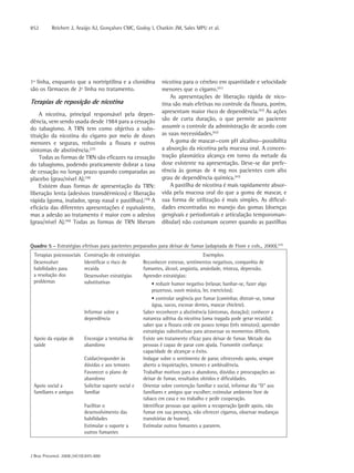 852       Reichert J, Araújo AJ, Gonçalves CMC, Godoy I, Chatkin JM, Sales MPU et al.




1ª linha, enquanto que a nortriptilina e a clonidina           nicotina para o cérebro em quantidade e velocidade
são os fármacos de 2ª linha no tratamento.                     menores que o cigarro.(41)
                                                                   As apresentações de liberação rápida de nico-
Terapias de reposição de nicotina                              tina são mais efetivas no controle da fissura, porém,
    A nicotina, principal responsável pela depen-              apresentam maior risco de dependência.(42) As ações
dência, vem sendo usada desde 1984 para a cessação             são de curta duração, o que permite ao paciente
do tabagismo. A TRN tem como objetivo a subs-                  assumir o controle da administração de acordo com
tituição da nicotina do cigarro por meio de doses              as suas necessidades.(42)
menores e seguras, reduzindo a fissura e outros                    A goma de mascar—com pH alcalino—possibilita
sintomas de abstinência.(37)                                   a absorção da nicotina pela mucosa oral. A concen-
    Todas as formas de TRN são eficazes na cessação            tração plasmática alcança em torno da metade da
do tabagismo, podendo praticamente dobrar a taxa               dose existente na apresentação. Deve-se dar prefe-
de cessação no longo prazo quando comparadas ao                rência às gomas de 4 mg nos pacientes com alto
placebo (grau/nível A).(38)                                    grau de dependência química.(43)
    Existem duas formas de apresentação da TRN:                    A pastilha de nicotina é mais rapidamente absor-
liberação lenta (adesivos transdérmicos) e liberação           vida pela mucosa oral do que a goma de mascar, e
rápida (goma, inalador, spray nasal e pastilhas).(39) A        sua forma de utilização é mais simples. As dificul-
eficácia das diferentes apresentações é equivalente,           dades encontradas no manejo das gomas (doenças
mas a adesão ao tratamento é maior com o adesivo               gengivais e periodontais e articulação temporoman-
(grau/nível A).(40) Todas as formas de TRN liberam             dibular) não costumam ocorrer quando as pastilhas


Quadro 5 - Estratégias efetivas para pacientes preparados para deixar de fumar (adaptada de Fiore e cols., 2000).(37)
 Terapias psicossociais   Construção de estratégias                              Exemplos
 Desenvolver              Identificar o risco de    Reconhecer estresse, sentimentos negativos, companhia de
 habilidades para         recaída                   fumantes, álcool, angústia, ansiedade, tristeza, depressão.
 a resolução dos          Desenvolver estratégias   Aprender estratégias:
 problemas                substitutivas                 • reduzir humor negativo (relaxar, banhar-se, fazer algo
                                                        prazeroso, ouvir música, ler, exercícios);
                                                           • controlar urgência por fumar (caminhar, distrair-se, tomar
                                                           água, sucos, escovar dentes, mascar chiclete).
                          Informar sobre a             Saber reconhecer a abstinência (sintomas, duração); conhecer a
                          dependência                  natureza aditiva da nicotina (uma tragada pode gerar recaída);
                                                       saber que a fissura cede em pouco tempo (três minutos); aprender
                                                       estratégias substitutivas para atravessar os momentos difíceis.
 Apoio da equipe de       Encorajar a tentativa de     Existe um tratamento eficaz para deixar de fumar. Metade das
 saúde                    abandono                     pessoas é capaz de parar com ajuda. Transmitir confiança:
                                                       capacidade de alcançar o êxito.
                          Cuidar/responder às          Indagar sobre o sentimento de parar, oferecendo apoio, sempre
                          dúvidas e aos temores        aberto a inquietações, temores e ambivalência.
                          Favorecer o plano de         Trabalhar motivos para o abandono, dúvidas e preocupações ao
                          abandono                     deixar de fumar, resultados obtidos e dificuldades.
 Apoio social a           Solicitar suporte social e   Orientar sobre contenção familiar e social, informar dia “D” aos
 familiares e amigos      familiar                     familiares e amigos que escolher; estimular ambiente livre de
                                                       tabaco em casa e no trabalho e pedir cooperação.
                          Facilitar o                  Identificar pessoas que apóiem a recuperação (pedir apoio, não
                          desenvolvimento das          fumar em sua presença, não oferecer cigarros, observar mudanças
                          habilidades                  transitórias de humor).
                          Estimular o suporte a        Estimular outros fumantes a pararem.
                          outros fumantes



J Bras Pneumol. 2008;34(10):845-880
 