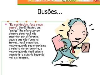 Ilusões... "Eu que decido, faço o que quero".  Será? Bastou um "amigo" lhe oferecer um cigarro para você não suportar ser diferente, aquele que não fuma na turma... você o aceitou, mesmo quando seu organismo o rejeita violentamente, e mesmo quando você sabe o quanto isto estaria fazendo mal a si mesmo. 