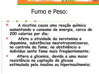 Fumo e Peso:       A nicotina causa uma reação química aumentando o consumo de energia, cerca de 200 calorias por dia;          Afeta a atividade da serotonina e dopamina, substâncias neurotransmissoras, no controle da fome; na abstinência o indivíduo sente fome mais freqüentemente;         Altera a glicemia, devido a uma maior resistência na captação de glicose estimulada pela insulina ou hiperinsulinemia;   