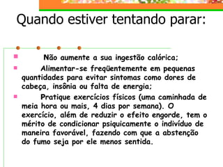 Quando estiver tentando parar:          N ão aumente a sua ingestão calórica;          Alimentar-se freqüentemente em pequenas quantidades para evitar sintomas como dores de cabeça, insônia ou falta de energia;          P ratique exercícios físicos (uma caminhada de meia hora ou mais, 4 dias por semana). O exercício, além de reduzir o efeito engorde, tem o mérito de condicionar psiquicamente o indivíduo de maneira favorável, fazendo com que a abstenção do fumo seja por ele menos sentida.   