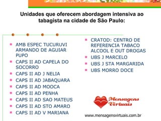 AMB ESPEC TUCURUVI ARMANDO DE AGUIAR PUPO   CAPS II AD CAPELA DO SOCORRO   CAPS II AD J NELIA   CAPS II AD JABAQUARA   CAPS II AD MOOCA   CAPS II AD PENHA   CAPS II AD SAO MATEUS   CAPS II AD STO AMARO   CAPS II AD V MARIANA Unidades que oferecem abordagem intensiva ao tabagista na cidade de São Paulo: CRATOD: CENTRO DE REFERENCIA TABACO ALCOOL E OUT DROGAS   UBS J MARCELO   UBS J STA MARGARIDA   UBS MORRO DOCE www.mensagensvirtuais.com.br 