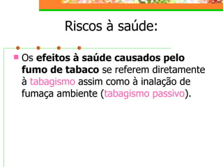 Riscos à saúde: Os  efeitos à saúde causados pelo fumo de tabaco  se referem diretamente à  tabagismo   assim como à inalação de fumaça ambiente ( tabagismo passivo ).  