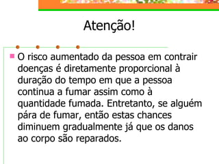 Atenção! O risco aumentado da pessoa em contrair doenças é diretamente proporcional à duração do tempo em que a pessoa continua a fumar assim como à quantidade fumada. Entretanto, se alguém pára de fumar, então estas chances diminuem gradualmente já que os danos ao corpo são reparados. 