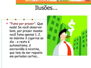 Ilusões... "Fumo por prazer".  Que nada! Se você observar bem, por prazer mesmo você fuma apenas 1, 2, no máximo 3 cigarros ao dia - o resto é automatismo, é escravidão à nicotina, que tem de ser reposta em períodos certos... 