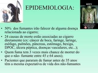 EPIDEMIOLOGIA: 50%  dos fumantes irão falecer de alguma doença relacionada ao cigarro; 24 causas de morte estão associadas ao cigarro diretamente (ex: câncer de boca, faringe, laringe, esôfago, pulmões, pâncreas, estômago, bexiga, DPOC, úlcera péptica, doenças vasculares, etc...); Quem fuma tem 3 vezes mais chance de morrer do que o não- fumante entre 45 e 64 anos); Pacientes que pararam de fumar antes de 35 anos têm a mesma expectativa de vida dos não-fumantes 